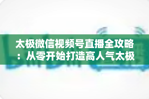 太极微信视频号直播全攻略：从零开始打造高人气太极教学直播间