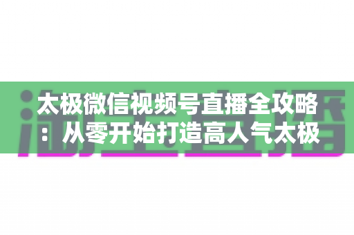 太极微信视频号直播全攻略：从零开始打造高人气太极教学直播间