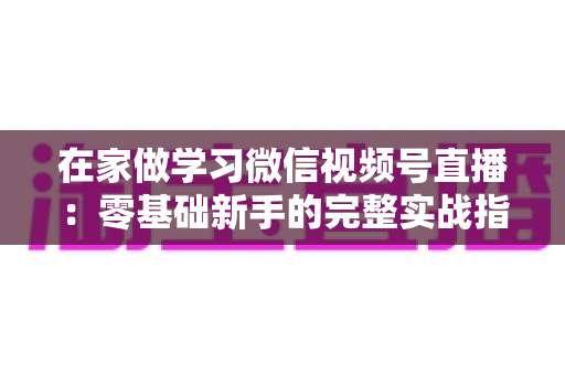 在家做学习微信视频号直播：零基础新手的完整实战指南