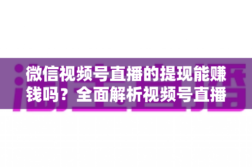 微信视频号直播的提现能赚钱吗？全面解析视频号直播变现规则、提现流程与增收技巧