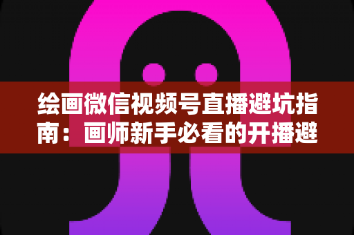 绘画微信视频号直播避坑指南:画师新手必看的开播避雷与运营全攻略 绘画微信视频号直播避坑指南:画师新手必看的开播避雷与运营全攻略
