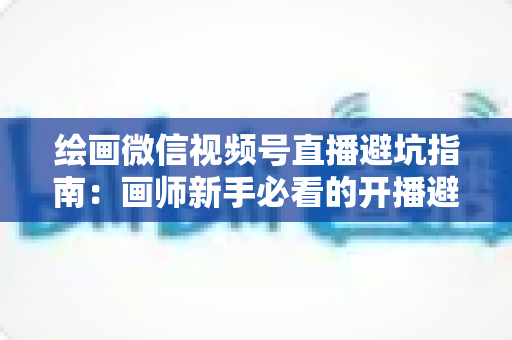 绘画微信视频号直播避坑指南:画师新手必看的开播避雷与运营全攻略 绘画微信视频号直播避坑指南:画师新手必看的开播避雷与运营全攻略