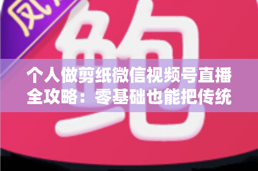 个人做剪纸微信视频号直播全攻略：零基础也能把传统手艺变成直播间里的热门生意