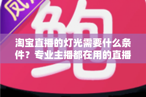 淘宝直播的灯光需要什么条件？专业主播都在用的直播间灯光布置全攻略
