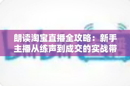 朗读淘宝直播全攻略：新手主播从练声到成交的实战带货指南