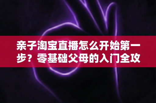 亲子淘宝直播怎么开始第一步？零基础父母的入门全攻略与实操指南