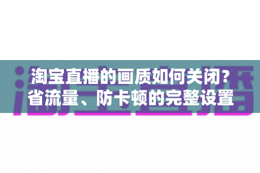 淘宝直播的画质如何关闭?省流量、防卡顿的完整设置指南 淘宝直播的画质如何关闭?省流量、防卡顿的完整设置指南