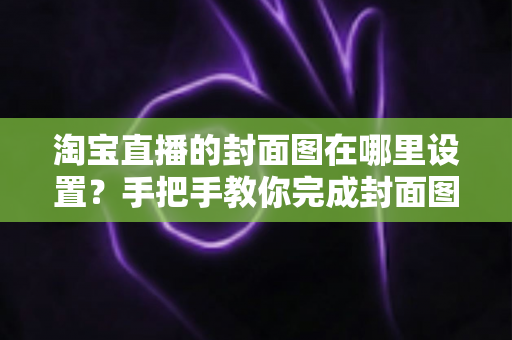 淘宝直播的封面图在哪里设置？手把手教你完成封面图设置与优化