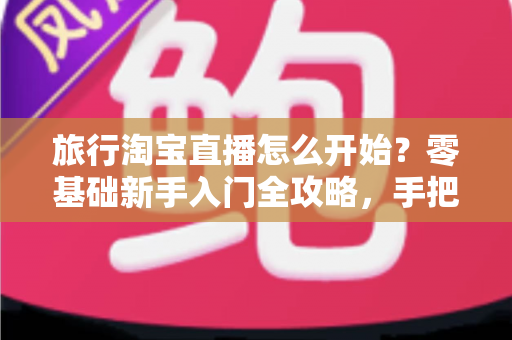 旅行淘宝直播怎么开始？零基础新手入门全攻略，手把手教你开启边走边播的赚钱之旅