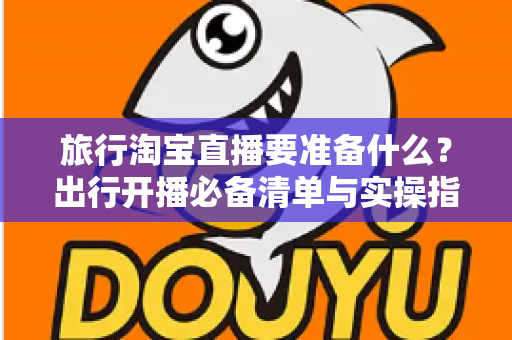 旅行淘宝直播要准备什么？出行开播必备清单与实操指南全解析