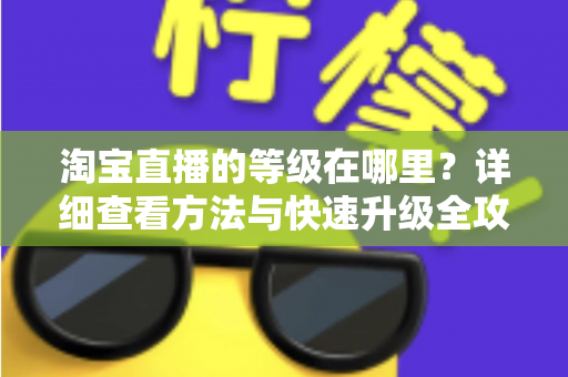 淘宝直播的等级在哪里?详细查看方法与快速升级全攻略 淘宝直播的等级在哪里?详细查看方法与快速升级全攻略