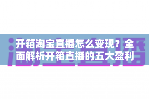开箱淘宝直播怎么变现？全面解析开箱直播的五大盈利模式与实战技巧