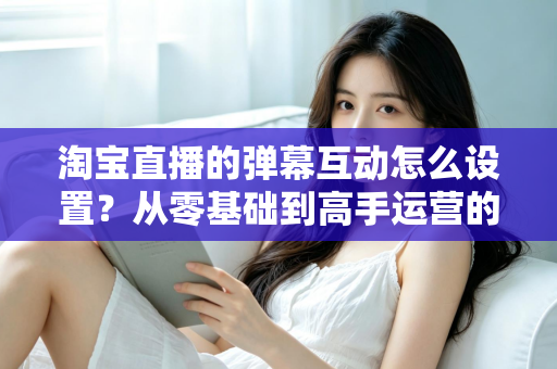 淘宝直播的弹幕互动怎么设置？从零基础到高手运营的完整实操指南
