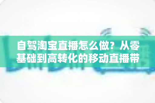 自驾淘宝直播怎么做？从零基础到高转化的移动直播带货全攻略
