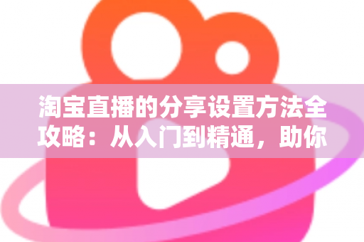 淘宝直播的分享设置方法全攻略：从入门到精通，助你快速提升直播间人气与销量