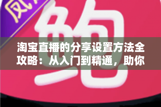淘宝直播的分享设置方法全攻略：从入门到精通，助你快速提升直播间人气与销量