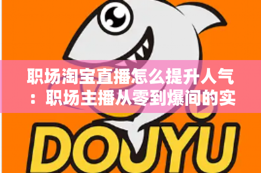 职场淘宝直播怎么提升人气：职场主播从零到爆间的实战涨人气全攻略