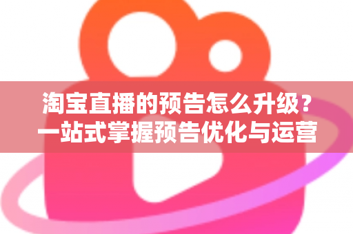 淘宝直播的预告怎么升级?一站式掌握预告优化与运营全攻略 淘宝直播的预告怎么升级?一站式掌握预告优化与运营全攻略