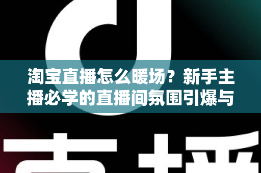 淘宝直播怎么暖场？新手主播必学的直播间氛围引爆与人气提升实战指南