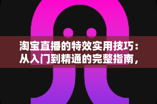 淘宝直播的特效实用技巧：从入门到精通的完整指南，助你打造高转化直播间