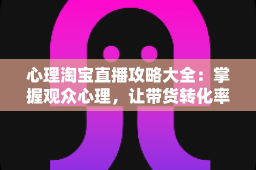 心理淘宝直播攻略大全：掌握观众心理，让带货转化率翻倍的秘密武器