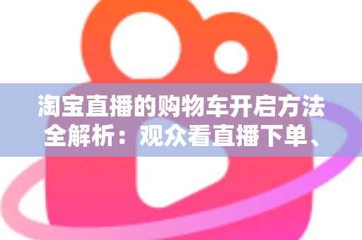 淘宝直播的购物车开启方法全解析:观众看直播下单、主播挂车带货一步到位 淘宝直播的购物车开启方法全解析:观众看直播下单、主播挂车带货一步到位