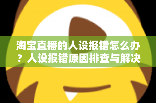 淘宝直播的人设报错怎么办？人设报错原因排查与解决方法全攻略