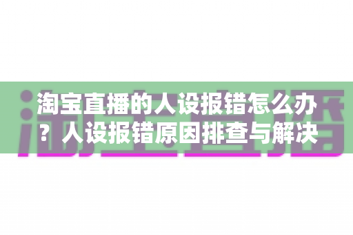淘宝直播的人设报错怎么办？人设报错原因排查与解决方法全攻略