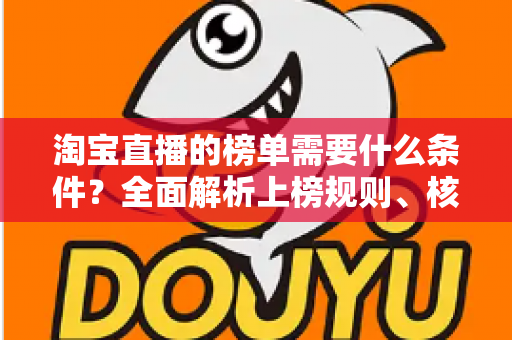 淘宝直播的榜单需要什么条件?全面解析上榜规则、核心数据与实操提升指南 淘宝直播的榜单需要什么条件?全面解析上榜规则、核心数据与实操提升指南