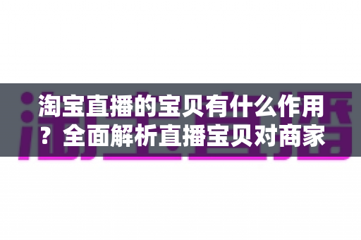 淘宝直播的宝贝有什么作用？全面解析直播宝贝对商家与买家的核心价值