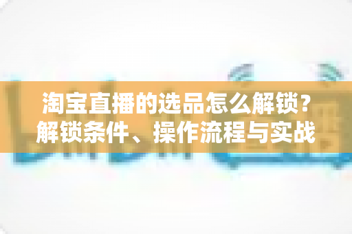 淘宝直播的选品怎么解锁？解锁条件、操作流程与实战选品方法全解析