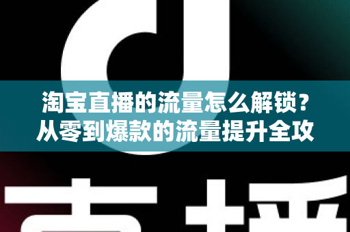 淘宝直播的流量怎么解锁？从零到爆款的流量提升全攻略