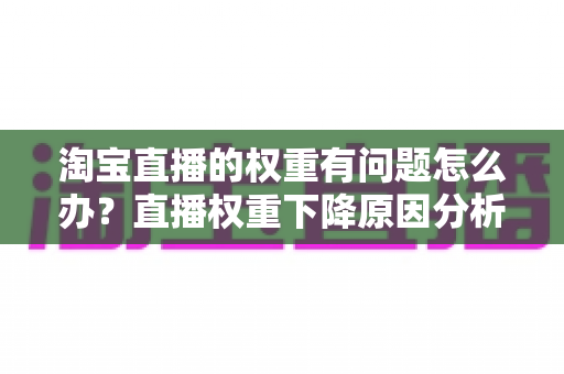 淘宝直播的权重有问题怎么办?直播权重下降原因分析与实用提升方案全攻略 淘宝直播的权重有问题怎么办?直播权重下降原因分析与实用提升方案全攻略