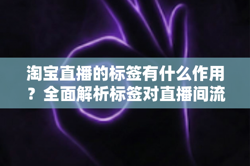 淘宝直播的标签有什么作用？全面解析标签对直播间流量与转化的核心价值