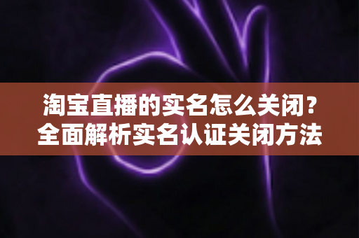 淘宝直播的实名怎么关闭？全面解析实名认证关闭方法、操作步骤与常见问题