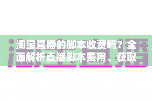 淘宝直播的脚本收费吗？全面解析直播脚本费用、获取方式与实操建议（新手必读指南）