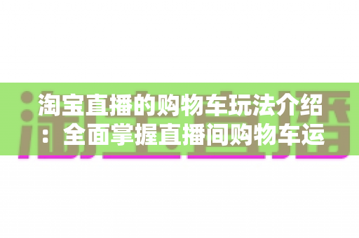 淘宝直播的购物车玩法介绍:全面掌握直播间购物车运营技巧,轻松提升带货转化率 淘宝直播的购物车玩法介绍:全面掌握直播间购物车运营技巧,轻松提升带货转化率