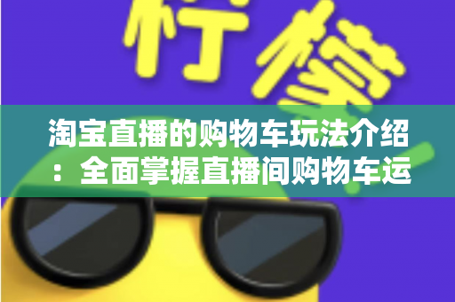 淘宝直播的购物车玩法介绍:全面掌握直播间购物车运营技巧,轻松提升带货转化率 淘宝直播的购物车玩法介绍:全面掌握直播间购物车运营技巧,轻松提升带货转化率