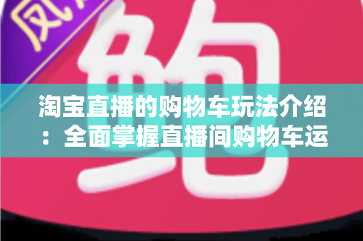 淘宝直播的购物车玩法介绍：全面掌握直播间购物车运营技巧，轻松提升带货转化率