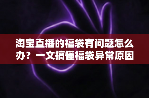 淘宝直播的福袋有问题怎么办？一文搞懂福袋异常原因与高效解决方法