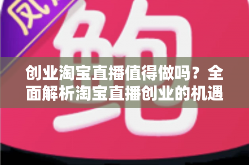 创业淘宝直播值得做吗?全面解析淘宝直播创业的机遇、成本与前景 创业淘宝直播值得做吗?全面解析淘宝直播创业的机遇、成本与前景