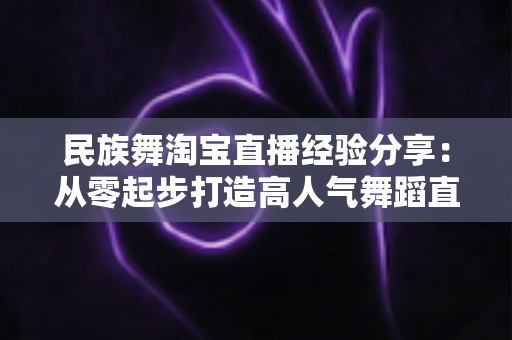 民族舞淘宝直播经验分享：从零起步打造高人气舞蹈直播间的实战指南