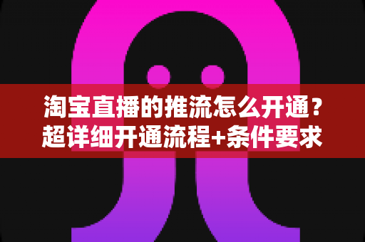 淘宝直播的推流怎么开通?超详细开通流程+条件要求+避坑指南一网打尽 淘宝直播的推流怎么开通?超详细开通流程+条件要求+避坑指南一网打尽