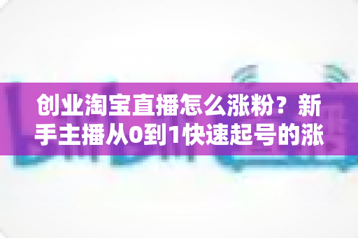 创业淘宝直播怎么涨粉？新手主播从0到1快速起号的涨粉实战指南