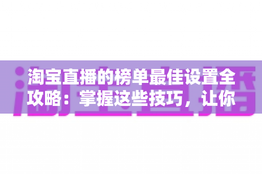 淘宝直播的榜单最佳设置全攻略：掌握这些技巧，让你的直播间流量与转化双倍提升