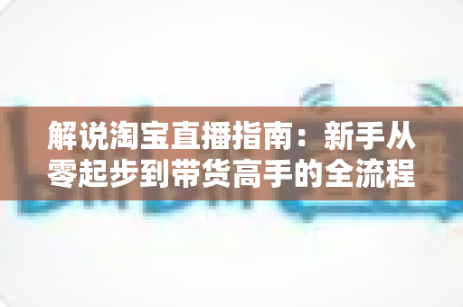 解说淘宝直播指南：新手从零起步到带货高手的全流程实战攻略