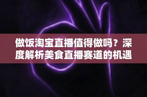 做饭淘宝直播值得做吗?深度解析美食直播赛道的机遇与挑战 做饭淘宝直播值得做吗?深度解析美食直播赛道的机遇与挑战