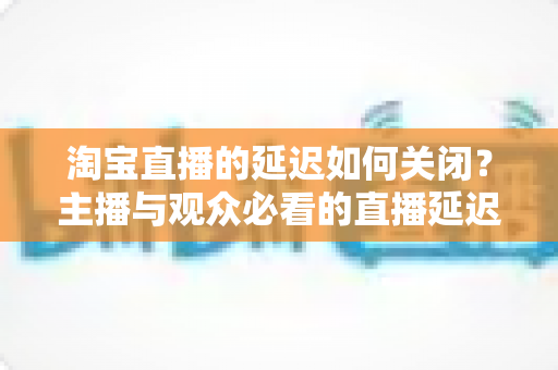 淘宝直播的延迟如何关闭？主播与观众必看的直播延迟优化全攻略