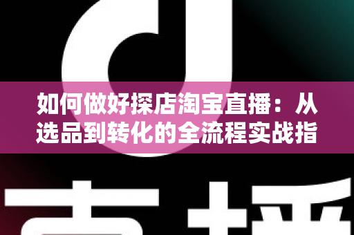 如何做好探店淘宝直播：从选品到转化的全流程实战指南，助你打造高人气探店直播间