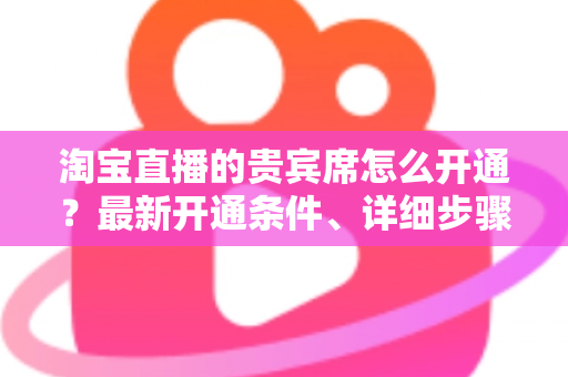 淘宝直播的贵宾席怎么开通?最新开通条件、详细步骤与运营技巧全解析 淘宝直播的贵宾席怎么开通?最新开通条件、详细步骤与运营技巧全解析